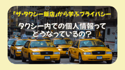 「ザ・タクシー飯店」から学ぶプライバシー　～タクシー内での個人情報、どうなっているの？～