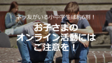 ネッ友がいる小中学生は約6割！お子さまのオンライン活動にはご注意を！